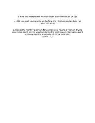 b. Find and interpret the multiple index of determination (R-Sq).
= .05). Interpret your results.c. Perform the t-tests on and on (use two
tailed test with (
d. Predict the monthly premium for an individual having 8 years of driving
experience and 1 driving violation during the past 3 years. Use both a point
estimate and the appropriate interval estimate.
(Points : 31)
 