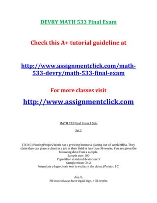 DEVRY MATH 533 Final Exam
Check this A+ tutorial guideline at
http://www.assignmentclick.com/math-
533-devry/math-533-final-exam
For more classes visit
http://www.assignmentclick.com
MATH 533 Final Exam 4 Sets
Set 1
(TCO D) PuttingPeople2Work has a growing business placing out-of-work MBAs. They
claim they can place a client in a job in their field in less than 36 weeks. You are given the
following data from a sample.
Sample size: 100
Population standard deviation: 5
Sample mean: 34.2
Formulate a hypothesis test to evaluate the claim. (Points : 10)
Ans. b.
H0 must always have equal sign, < 36 weeks
 