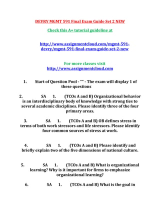 DEVRY MGMT 591 Final Exam Guide Set 2 NEW
Check this A+ tutorial guideline at
http://www.assignmentcloud.com/mgmt-591-
devry/mgmt-591-final-exam-guide-set-2-new
For more classes visit
http://www.assignmentcloud.com
1. Start of Question Pool - "" - The exam will display 1 of
these questions
2. SA 1. (TCOs A and B) Organizational behavior
is an interdisciplinary body of knowledge with strong ties to
several academic disciplines. Please identify three of the four
primary areas.
3. SA 1. (TCOs A and B) OB defines stress in
terms of both work stressors and life stressors. Please identify
four common sources of stress at work.
4. SA 1. (TCOs A and B) Please identify and
briefly explain two of the five dimensions of national culture.
5. SA 1. (TCOs A and B) What is organizational
learning? Why is it important for firms to emphasize
organizational learning?
6. SA 1. (TCOs A and B) What is the goal in
 