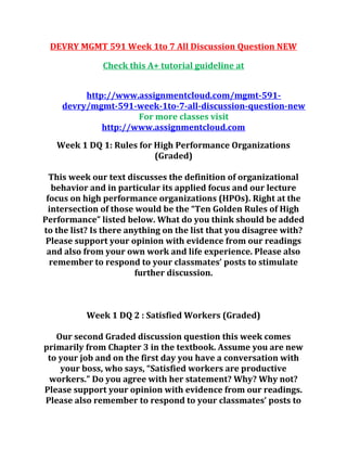 DEVRY MGMT 591 Week 1to 7 All Discussion Question NEW
Check this A+ tutorial guideline at
http://www.assignmentcloud.com/mgmt-591-
devry/mgmt-591-week-1to-7-all-discussion-question-new
For more classes visit
http://www.assignmentcloud.com
Week 1 DQ 1: Rules for High Performance Organizations
(Graded)
This week our text discusses the definition of organizational
behavior and in particular its applied focus and our lecture
focus on high performance organizations (HPOs). Right at the
intersection of those would be the “Ten Golden Rules of High
Performance” listed below. What do you think should be added
to the list? Is there anything on the list that you disagree with?
Please support your opinion with evidence from our readings
and also from your own work and life experience. Please also
remember to respond to your classmates’ posts to stimulate
further discussion.
Week 1 DQ 2 : Satisfied Workers (Graded)
Our second Graded discussion question this week comes
primarily from Chapter 3 in the textbook. Assume you are new
to your job and on the first day you have a conversation with
your boss, who says, “Satisfied workers are productive
workers.” Do you agree with her statement? Why? Why not?
Please support your opinion with evidence from our readings.
Please also remember to respond to your classmates’ posts to
 