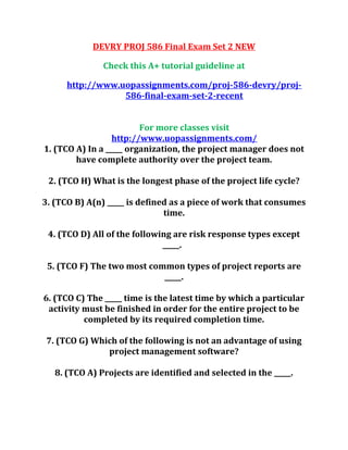DEVRY PROJ 586 Final Exam Set 2 NEW
Check this A+ tutorial guideline at
http://www.uopassignments.com/proj-586-devry/proj-
586-final-exam-set-2-recent
For more classes visit
http://www.uopassignments.com/
1. (TCO A) In a _____ organization, the project manager does not
have complete authority over the project team.
2. (TCO H) What is the longest phase of the project life cycle?
3. (TCO B) A(n) _____ is defined as a piece of work that consumes
time.
4. (TCO D) All of the following are risk response types except
_____.
5. (TCO F) The two most common types of project reports are
_____.
6. (TCO C) The _____ time is the latest time by which a particular
activity must be finished in order for the entire project to be
completed by its required completion time.
7. (TCO G) Which of the following is not an advantage of using
project management software?
8. (TCO A) Projects are identified and selected in the _____.
 