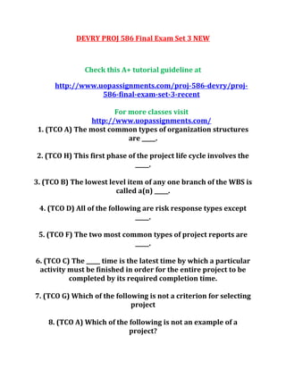 DEVRY PROJ 586 Final Exam Set 3 NEW
Check this A+ tutorial guideline at
http://www.uopassignments.com/proj-586-devry/proj-
586-final-exam-set-3-recent
For more classes visit
http://www.uopassignments.com/
1. (TCO A) The most common types of organization structures
are _____.
2. (TCO H) This first phase of the project life cycle involves the
_____.
3. (TCO B) The lowest level item of any one branch of the WBS is
called a(n) _____.
4. (TCO D) All of the following are risk response types except
_____.
5. (TCO F) The two most common types of project reports are
_____.
6. (TCO C) The _____ time is the latest time by which a particular
activity must be finished in order for the entire project to be
completed by its required completion time.
7. (TCO G) Which of the following is not a criterion for selecting
project
8. (TCO A) Which of the following is not an example of a
project?
 