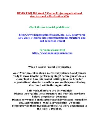 DEVRY PROJ 586 Week 7 Course Projectorganizational
structure and self reflection NEW
Check this A+ tutorial guideline at
http://www.uopassignments.com/proj-586-devry/proj-
586-week-7-course-projectorganizational-structure-and-
self-reflection-recent
For more classes visit
http://www.uopassignments.com
Week 7 Course Project Deliverables
Wow! Your project has been successfully planned, and you are
ready to move into the performing stage! Before you do, take a
closer look at how this project is fitting into the broader
organizational structure, and how you see this project being
structured within the organization.
This week, there are two deliverables:
Discuss the organizational structure and how this may have
helped the project - 20 points
Discuss how you did on this project and any lessons learned for
you. Self reflection - What did you learn? - 20 points
Please provide these two deliverables (MS Word documents) to
the Week 7 Dropbox.
 