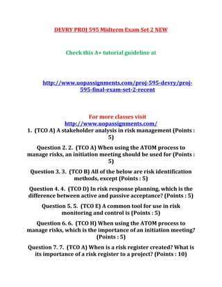 DEVRY PROJ 595 Midterm Exam Set 2 NEW
Check this A+ tutorial guideline at
http://www.uopassignments.com/proj-595-devry/proj-
595-final-exam-set-2-recent
For more classes visit
http://www.uopassignments.com/
1. (TCO A) A stakeholder analysis in risk management (Points :
5)
Question 2. 2. (TCO A) When using the ATOM process to
manage risks, an initiation meeting should be used for (Points :
5)
Question 3. 3. (TCO B) All of the below are risk identification
methods, except (Points : 5)
Question 4. 4. (TCO D) In risk response planning, which is the
difference between active and passive acceptance? (Points : 5)
Question 5. 5. (TCO E) A common tool for use in risk
monitoring and control is (Points : 5)
Question 6. 6. (TCO H) When using the ATOM process to
manage risks, which is the importance of an initiation meeting?
(Points : 5)
Question 7. 7. (TCO A) When is a risk register created? What is
its importance of a risk register to a project? (Points : 10)
 