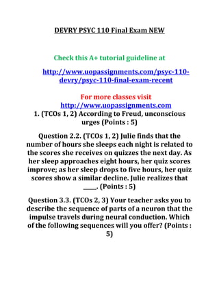 DEVRY PSYC 110 Final Exam NEW
Check this A+ tutorial guideline at
http://www.uopassignments.com/psyc-110-
devry/psyc-110-final-exam-recent
For more classes visit
http://www.uopassignments.com
1. (TCOs 1, 2) According to Freud, unconscious
urges (Points : 5)
Question 2.2. (TCOs 1, 2) Julie finds that the
number of hours she sleeps each night is related to
the scores she receives on quizzes the next day. As
her sleep approaches eight hours, her quiz scores
improve; as her sleep drops to five hours, her quiz
scores show a similar decline. Julie realizes that
_____. (Points : 5)
Question 3.3. (TCOs 2, 3) Your teacher asks you to
describe the sequence of parts of a neuron that the
impulse travels during neural conduction. Which
of the following sequences will you offer? (Points :
5)
 