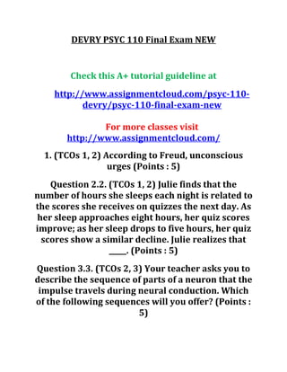 DEVRY PSYC 110 Final Exam NEW
Check this A+ tutorial guideline at
http://www.assignmentcloud.com/psyc-110-
devry/psyc-110-final-exam-new
For more classes visit
http://www.assignmentcloud.com/
1. (TCOs 1, 2) According to Freud, unconscious
urges (Points : 5)
Question 2.2. (TCOs 1, 2) Julie finds that the
number of hours she sleeps each night is related to
the scores she receives on quizzes the next day. As
her sleep approaches eight hours, her quiz scores
improve; as her sleep drops to five hours, her quiz
scores show a similar decline. Julie realizes that
_____. (Points : 5)
Question 3.3. (TCOs 2, 3) Your teacher asks you to
describe the sequence of parts of a neuron that the
impulse travels during neural conduction. Which
of the following sequences will you offer? (Points :
5)
 