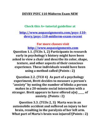 DEVRY PSYC 110 Midterm Exam NEW
Check this A+ tutorial guideline at
http://www.uopassignments.com/psyc-110-
devry/psyc-110-midterm-exam-recent
For more classes visit
http://www.uopassignments.com
Question 1.1. (TCOs 1, 2) Participants in research
early in psychology’s history might have been
asked to view a chair and describe its color, shape,
texture, and other aspects of their conscious
experience. These individuals would have been
using a method called (Points : 2)
Question 2.2. (TCO 4) As part of a psychology
experiment, Brett decides to measure a person’s
“anxiety” by noting the number of blinks a person
makes in a 20-minute social interaction with a
stranger. Brett appears to have offered a(n) _____ of
anxiety. (Points : 2)
Question 3.3. (TCOs 2, 3) Marta was in an
automobile accident and suffered an injury to her
brain, resulting in the paralysis of her left arm.
What part of Marta’s brain was injured?(Points : 2)
 
