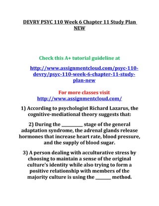 DEVRY PSYC 110 Week 6 Chapter 11 Study Plan
NEW
Check this A+ tutorial guideline at
http://www.assignmentcloud.com/psyc-110-
devry/psyc-110-week-6-chapter-11-study-
plan-new
For more classes visit
http://www.assignmentcloud.com/
1) According to psychologist Richard Lazarus, the
cognitive-mediational theory suggests that:
2) During the ___________ stage of the general
adaptation syndrome, the adrenal glands release
hormones that increase heart rate, blood pressure,
and the supply of blood sugar.
3) A person dealing with acculturative stress by
choosing to maintain a sense of the original
culture's identity while also trying to form a
positive relationship with members of the
majority culture is using the ________ method.
 