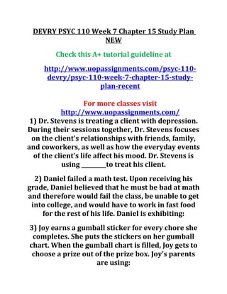 DEVRY PSYC 110 Week 7 Chapter 15 Study Plan
NEW
Check this A+ tutorial guideline at
http://www.uopassignments.com/psyc-110-
devry/psyc-110-week-7-chapter-15-study-
plan-recent
For more classes visit
http://www.uopassignments.com/
1) Dr. Stevens is treating a client with depression.
During their sessions together, Dr. Stevens focuses
on the client's relationships with friends, family,
and coworkers, as well as how the everyday events
of the client's life affect his mood. Dr. Stevens is
using _________to treat his client.
2) Daniel failed a math test. Upon receiving his
grade, Daniel believed that he must be bad at math
and therefore would fail the class, be unable to get
into college, and would have to work in fast food
for the rest of his life. Daniel is exhibiting:
3) Joy earns a gumball sticker for every chore she
completes. She puts the stickers on her gumball
chart. When the gumball chart is filled, Joy gets to
choose a prize out of the prize box. Joy's parents
are using:
 