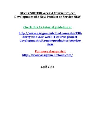 DEVRY SBE 330 Week 4 Course Project,
Development of a New Product or Service NEW
Check this A+ tutorial guideline at
http://www.assignmentcloud.com/sbe-330-
devry/sbe-330-week-4-course-project-
development-of-a-new-product-or-service-
new
For more classes visit
http://www.assignmentcloud.com/
Café Vino
 
