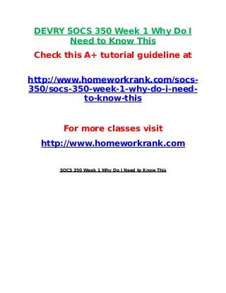 DEVRY SOCS 350 Week 1 Why Do I
Need to Know This
Check this A+ tutorial guideline at
http://www.homeworkrank.com/socs-
350/socs-350-week-1-why-do-i-need-
to-know-this
For more classes visit
http://www.homeworkrank.com
SOCS 350 Week 1 Why Do I Need to Know This
 