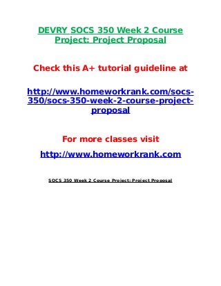 DEVRY SOCS 350 Week 2 Course
Project: Project Proposal
Check this A+ tutorial guideline at
http://www.homeworkrank.com/socs-
350/socs-350-week-2-course-project-
proposal
For more classes visit
http://www.homeworkrank.com
SOCS 350 Week 2 Course Project: Project Proposal
 