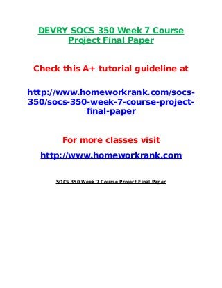 DEVRY SOCS 350 Week 7 Course
Project Final Paper
Check this A+ tutorial guideline at
http://www.homeworkrank.com/socs-
350/socs-350-week-7-course-project-
final-paper
For more classes visit
http://www.homeworkrank.com
SOCS 350 Week 7 Course Project Final Paper
 