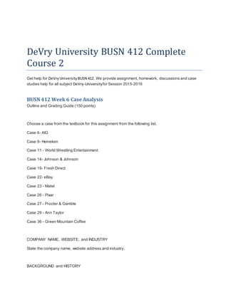 DeVry University BUSN 412 Complete
Course 2
Get help for DeVryUniversityBUSN 412. We provide assignment, homework, discussions and case
studies help for all subject DeVry-Universityfor Session 2015-2016
BUSN 412 Week 6 Case Analysis
Outline and Grading Guide (150 points)
Choose a case from the textbook for this assignment from the following list.
Case 6- AIG
Case 9- Heineken
Case 11 - World Wrestling Entertainment
Case 14- Johnson & Johnson
Case 19- Fresh Direct
Case 22- eBay
Case 23 - Matel
Case 26 - Pixar
Case 27 - Procter & Gamble
Case 29 - Ann Taylor
Case 36 - Green Mountain Coffee
COMPANY NAME, WEBSITE, and INDUSTRY
State the company name, website address,and industry.
BACKGROUND and HISTORY
 