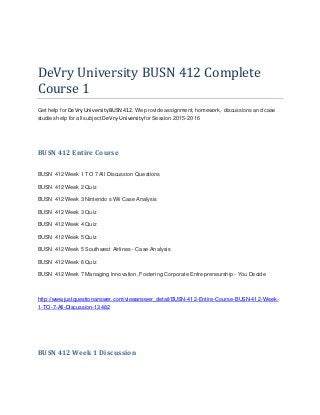 DeVry University BUSN 412 Complete
Course 1
Get help for DeVryUniversityBUSN 412. We provide assignment, homework, discussions and case
studies help for all subject DeVry-Universityfor Session 2015-2016
BUSN 412 Entire Course
BUSN 412 Week 1 TO 7 All Discussion Questions
BUSN 412 Week 2 Quiz
BUSN 412 Week 3 Nintendo s Wii Case Analysis
BUSN 412 Week 3 Quiz
BUSN 412 Week 4 Quiz
BUSN 412 Week 5 Quiz
BUSN 412 Week 5 Southwest Airlines - Case Analysis
BUSN 412 Week 6 Quiz
BUSN 412 Week 7 Managing Innovation, Fostering Corporate Entrepreneurship - You Decide
http://www.justquestionanswer.com/viewanswer_detail/BUSN-412-Entire-Course-BUSN-412-Week-
1-TO-7-All-Discussion-13482
BUSN 412 Week 1 Discussion
 