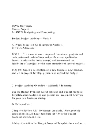 DeVry University
Course Project
BUSN278 Budgeting and Forecasting
Student Project Activity – Week 4
A. Week 4: Section 4.0 Investment Analysis
B. TCOs Addressed:
TCO 6: Given one or more proposed investment projects and
their estimated cash inflows and outflows and qualitative
factors, evaluate the investment(s) and recommend the
feasibility of a project or the most attractive of several projects.
TCO 10: Given a description of a new business, new product,
service or project develop, present and defend the budget.
C. Project Activity Overview – Scenario / Summary:
Use the Budget Proposal Workbook.xlsx and Budget Proposal
Template.docx to develop and present an Investment Analysis
for your new business startup.
D. Deliverables:
Complete Section 4.0: Investment Analysis. Also, provide
calculations in MS Excel template tab 4.0 in the Budget
Proposal Workbook.xlsx.
Add section 4.0 to the Budget Proposal Template.docx and save
 