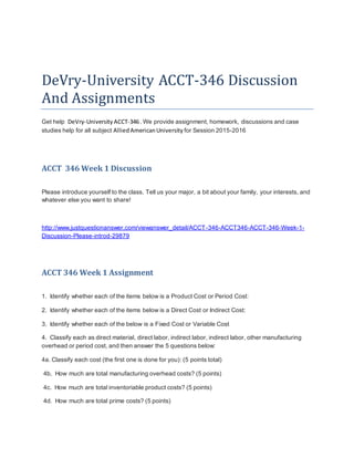 DeVry-University ACCT-346 Discussion
And Assignments
Get help DeVry-University ACCT-346. We provide assignment, homework, discussions and case
studies help for all subject AlliedAmericanUniversity for Session 2015-2016
ACCT 346 Week 1 Discussion
Please introduce yourself to the class. Tell us your major, a bit about your family, your interests, and
whatever else you want to share!
http://www.justquestionanswer.com/viewanswer_detail/ACCT-346-ACCT346-ACCT-346-Week-1-
Discussion-Please-introd-29879
ACCT 346 Week 1 Assignment
1. Identify whether each of the items below is a Product Cost or Period Cost:
2. Identify whether each of the items below is a Direct Cost or Indirect Cost:
3. Identify whether each of the below is a Fixed Cost or Variable Cost
4. Classify each as direct material, direct labor, indirect labor, indirect labor, other manufacturing
overhead or period cost, and then answer the 5 questions below:
4a. Classify each cost (the first one is done for you): (5 points total)
4b. How much are total manufacturing overhead costs? (5 points)
4c. How much are total inventoriable product costs? (5 points)
4d. How much are total prime costs? (5 points)
 