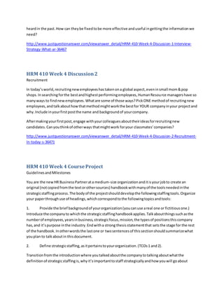 heardin the past.How can theybe fixedtobe more effective anduseful ingettingthe informationwe
need?
http://www.justquestionanswer.com/viewanswer_detail/HRM-410-Week-4-Discussion-1-Interview-
Strategy-What-ar-36467
HRM 410 Week 4 Discussion2
Recruitment
In today’sworld,recruitingnew employeeshastakenona global aspect,eveninsmall mom&pop
shops.Insearchingforthe bestandhighestperformingemployees,HumanResource managershave so
manyways to findnewemployees.Whatare some of those ways?PickONE methodof recruitingnew
employees,andtalkabouthowthatmethodmightworkthe bestfor YOUR companyinyour projectand
why.Include inyourfirstpostthe name and backgroundof yourcompany.
Aftermakingyourfirstpost,engage withyourcolleaguesabouttheirideasforrecruitingnew
candidates.Canyouthinkof otherways thatmightwork foryour classmates’companies?
http://www.justquestionanswer.com/viewanswer_detail/HRM-410-Week-4-Discussion-2-Recruitment-
In-today-s-36471
HRM 410 Week 4 Course Project
GuidelinesandMilestones
You are the newHR BusinessPartnerata medium-size organizationanditisyourjobto create an
original (notcopiedfromthe textorothersources) handbookwithmanyof the toolsneededinthe
strategicstaffingprocess.The bodyof the projectshoulddevelopthe followingstaffingtools.Organize
your paperthroughuse of headings,whichcorrespondtothe followingtopicsandtools:
1. Provide the brief backgroundof yourorganization(youcanuse areal one or fictitiousone.)
Introduce the companyto whichthe strategicstaffinghandbookapplies.Talkaboutthingssuchasthe
numberof employees,yearsinbusiness,strategicfocus,mission,the typesof positionsthiscompany
has,and it’spurpose inthe industry.Endwitha strong thesisstatementthat setsthe stage for the rest
of the handbook.Inotherwordsthe lastone or twosentencesof thissectionshouldsummarizewhat
youplan to talkaboutin thisdocument.
2. Define strategicstaffing,asitpertainstoyourorganization.(TCOs1 and2).
Transitionfromthe introductionwhere youtalkedaboutthe companytotalkingaboutwhatthe
definitionof strategicstaffingis,whyit’simportanttostaff strategicallyandhow youwill goabout
 