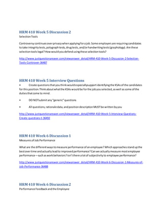 HRM 410 Week 5 Discussion2
SelectionTools
Controversycontinuesoverprivacywhenapplyingforajob.Some employersare requiringcandidates
to take integritytests,polygraphtests,drugtests,and/orhandwritingtests(graphology).Are these
selectiontoolslegal?Howwouldyoudefendusingthese selectiontools?
http://www.justquestionanswer.com/viewanswer_detail/HRM-410-Week-5-Discussion-2-Selection-
Tools-Controver-36487
HRM 410 Week 5 InterviewQuestions
• Create questionsthatyouthinkwouldespeciallysupportidentifyingthe KSAsof the candidates
for thisposition.Thinkaboutwhatthe KSAswouldbe forthe jobyouselected,aswell assome of the
dutiesthatcome to mind.
• DO NOTsubmitany“generic”questions
• All questions,rationaledata,andpositiondescriptionMUSTbe writtenbyyou
http://www.justquestionanswer.com/viewanswer_detail/HRM-410-Week-5-Interview-Questions-
Create-questions-t-36492
HRM 410 Week 6 Discussion1
Measuresof Job Performance
What are the differentwaystomeasure performance of anemployee?Whichapproachesstandupthe
bestovertime andactuallyleadto improvedperformance?Canwe actuallymeasure mostemployee
performance—suchasworkbehaviors?Isn’tthere alotof subjectivityto employee performance?
http://www.justquestionanswer.com/viewanswer_detail/HRM-410-Week-6-Discussion-1-Measures-of-
Job-Performance-36488
HRM 410 Week 6 Discussion2
Performance Feedbackandthe Employee
 