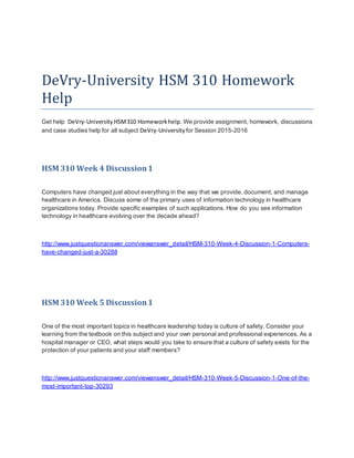 DeVry-University HSM 310 Homework
Help
Get help DeVry-University HSM310 Homeworkhelp. We provide assignment, homework, discussions
and case studies help for all subject DeVry-University for Session 2015-2016
HSM 310 Week 4 Discussion1
Computers have changed just about everything in the way that we provide, document, and manage
healthcare in America. Discuss some of the primary uses of information technology in healthcare
organizations today. Provide specific examples of such applications. How do you see information
technology in healthcare evolving over the decade ahead?
http://www.justquestionanswer.com/viewanswer_detail/HSM-310-Week-4-Discussion-1-Computers-
have-changed-just-a-30288
HSM 310 Week 5 Discussion1
One of the most important topics in healthcare leadership today is culture of safety. Consider your
learning from the textbook on this subject and your own personal and professional experiences. As a
hospital manager or CEO, what steps would you take to ensure that a culture of safety exists for the
protection of your patients and your staff members?
http://www.justquestionanswer.com/viewanswer_detail/HSM-310-Week-5-Discussion-1-One-of-the-
most-important-top-30293
 