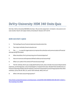 DeVry-University HSM 340 Units Quiz
Get help DeVry-University HSM340 Units Quiz. We provide assignment, homework, discussions and
case studies help for all subject DeVry-University for Session 2015-2016
HSM 340 UNIT2 QUIZ
1. The headingof every financial statementshouldcontainthe:
2. Two majormethodsof assetvaluationare:
3. The _____ is a way fororganizationstoimprove the collectionandcommunicationof financial
and operatinginformation.
4. What shouldbe a firm'sprimarylong-termfinancial objective?
5. How are revenuesandexpensesdefinedunderaccrual accounting?
6. What isan audit(inthe contextof financial accounting)?
7. The HC method,whichusesunadjustedhistorical costs,doesnottake intoaccountdepreciation
expenses, purchasingpower,andunrealizedgainsinreplacementvalue.Despite these weaknessesasa
financial reportingmethod,the HCmethodisusedmore frequentlyforaccountingpurposesthanother
methods,suchas the HC-GPL,CV,and CV-GPLmethods.Whyisthis so?
8. What isthe basicaccountingequation?
http://www.justquestionanswer.com/viewanswer_detail/HSM-340-HSM340-HSM-340-UNIT-2-QUIZ-1-
The-heading-of-ev-44163
 