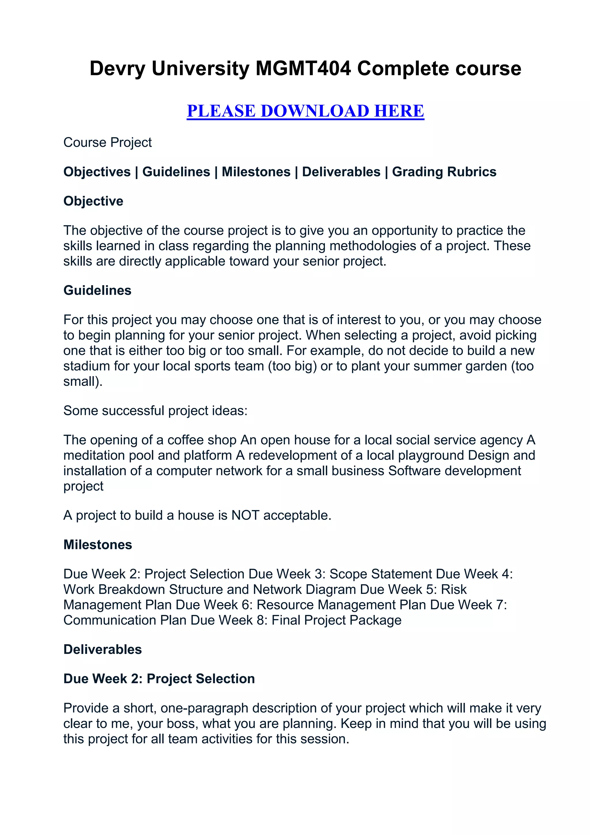 Devry University MGMT404 Complete course

                     PLEASE DOWNLOAD HERE
Course Project

Objectives | Guidelines | Milestones | Deliverables | Grading Rubrics

Objective

The objective of the course project is to give you an opportunity to practice the
skills learned in class regarding the planning methodologies of a project. These
skills are directly applicable toward your senior project.

Guidelines

For this project you may choose one that is of interest to you, or you may choose
to begin planning for your senior project. When selecting a project, avoid picking
one that is either too big or too small. For example, do not decide to build a new
stadium for your local sports team (too big) or to plant your summer garden (too
small).

Some successful project ideas:

The opening of a coffee shop An open house for a local social service agency A
meditation pool and platform A redevelopment of a local playground Design and
installation of a computer network for a small business Software development
project

A project to build a house is NOT acceptable.

Milestones

Due Week 2: Project Selection Due Week 3: Scope Statement Due Week 4:
Work Breakdown Structure and Network Diagram Due Week 5: Risk
Management Plan Due Week 6: Resource Management Plan Due Week 7:
Communication Plan Due Week 8: Final Project Package

Deliverables

Due Week 2: Project Selection

Provide a short, one-paragraph description of your project which will make it very
clear to me, your boss, what you are planning. Keep in mind that you will be using
this project for all team activities for this session.
 