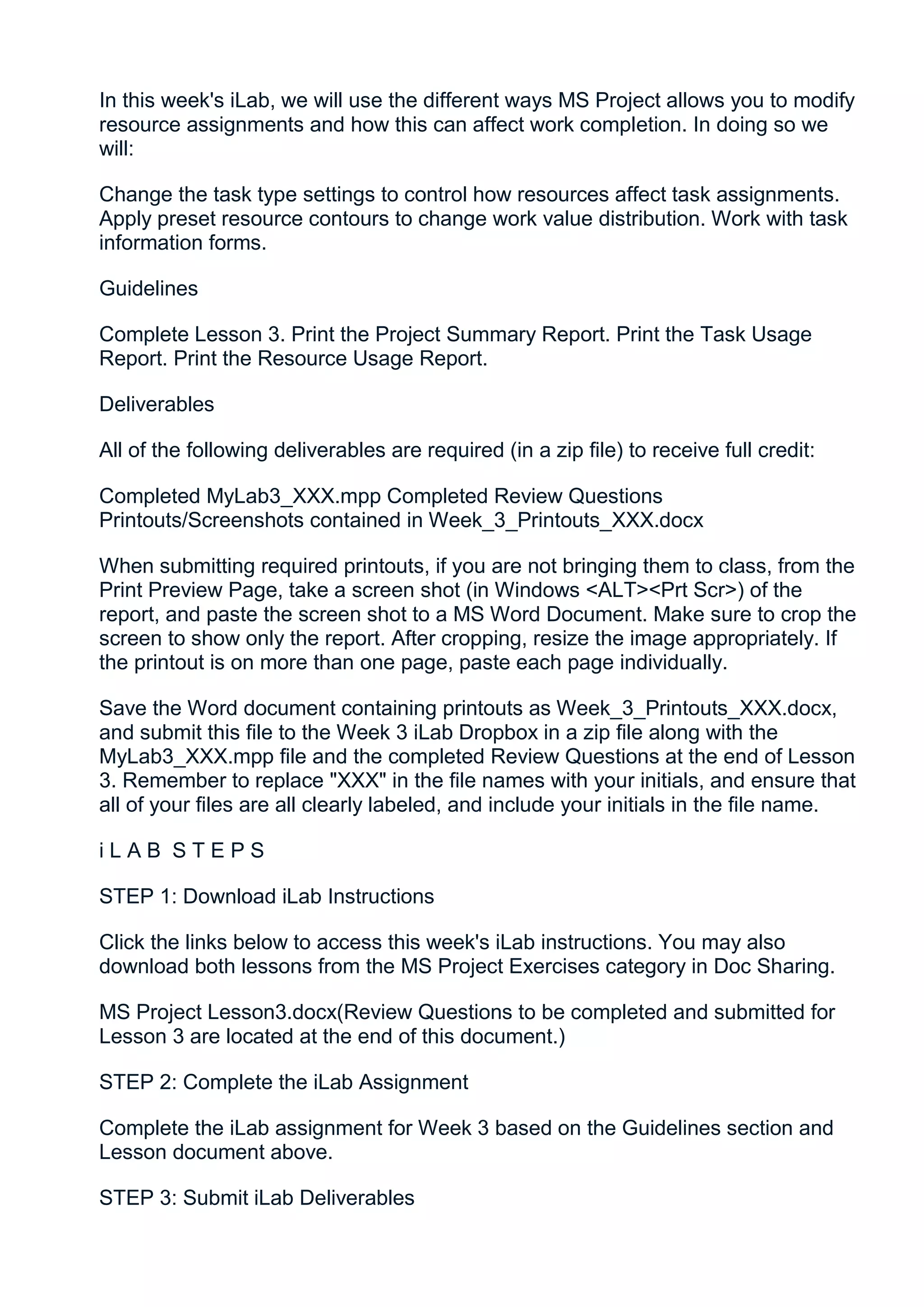 In this week's iLab, we will use the different ways MS Project allows you to modify
resource assignments and how this can affect work completion. In doing so we
will:

Change the task type settings to control how resources affect task assignments.
Apply preset resource contours to change work value distribution. Work with task
information forms.

Guidelines

Complete Lesson 3. Print the Project Summary Report. Print the Task Usage
Report. Print the Resource Usage Report.

Deliverables

All of the following deliverables are required (in a zip file) to receive full credit:

Completed MyLab3_XXX.mpp Completed Review Questions
Printouts/Screenshots contained in Week_3_Printouts_XXX.docx

When submitting required printouts, if you are not bringing them to class, from the
Print Preview Page, take a screen shot (in Windows <ALT><Prt Scr>) of the
report, and paste the screen shot to a MS Word Document. Make sure to crop the
screen to show only the report. After cropping, resize the image appropriately. If
the printout is on more than one page, paste each page individually.

Save the Word document containing printouts as Week_3_Printouts_XXX.docx,
and submit this file to the Week 3 iLab Dropbox in a zip file along with the
MyLab3_XXX.mpp file and the completed Review Questions at the end of Lesson
3. Remember to replace "XXX" in the file names with your initials, and ensure that
all of your files are all clearly labeled, and include your initials in the file name.

iLAB STEPS

STEP 1: Download iLab Instructions

Click the links below to access this week's iLab instructions. You may also
download both lessons from the MS Project Exercises category in Doc Sharing.

MS Project Lesson3.docx(Review Questions to be completed and submitted for
Lesson 3 are located at the end of this document.)

STEP 2: Complete the iLab Assignment

Complete the iLab assignment for Week 3 based on the Guidelines section and
Lesson document above.

STEP 3: Submit iLab Deliverables
 