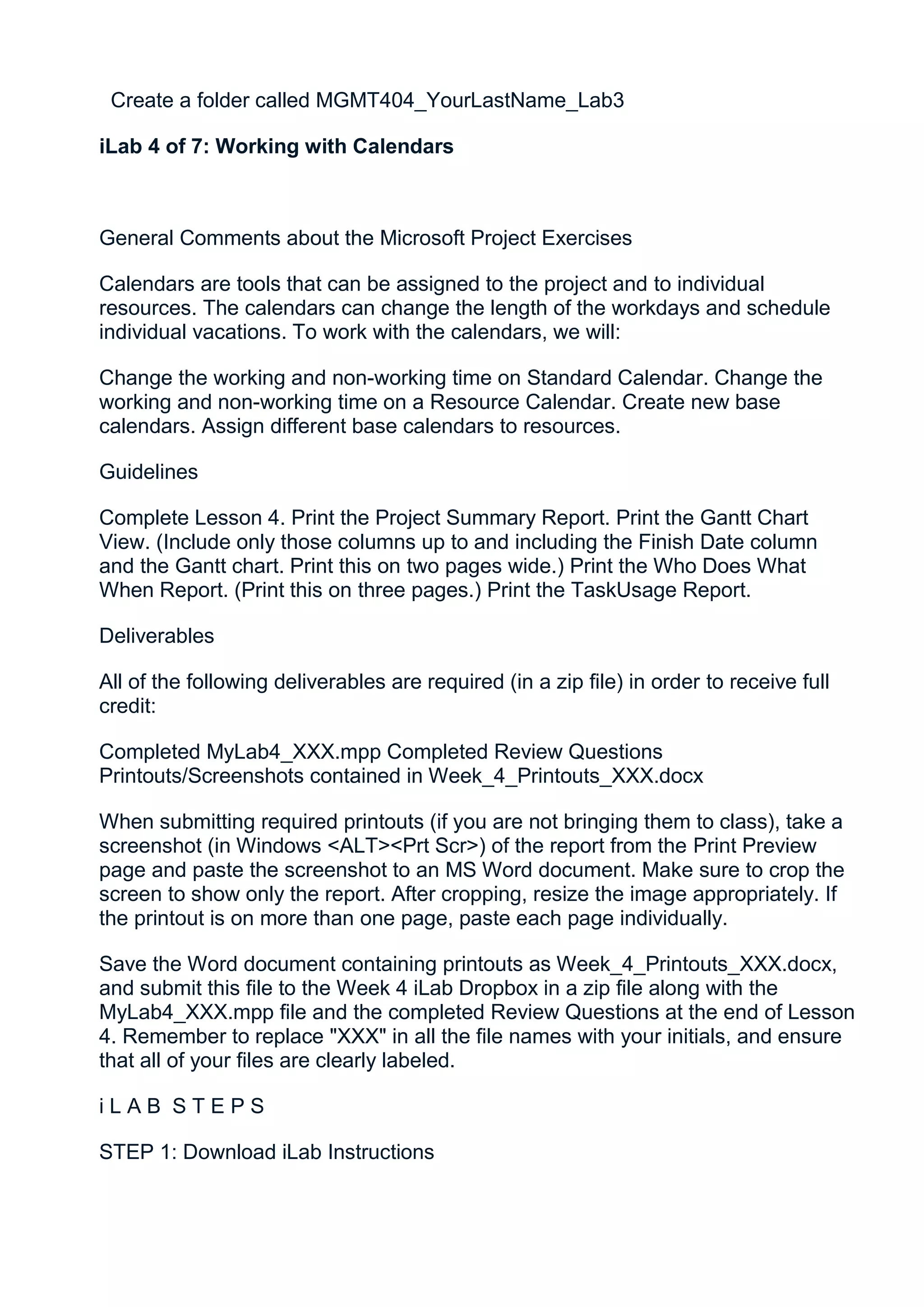Create a folder called MGMT404_YourLastName_Lab3

iLab 4 of 7: Working with Calendars



General Comments about the Microsoft Project Exercises

Calendars are tools that can be assigned to the project and to individual
resources. The calendars can change the length of the workdays and schedule
individual vacations. To work with the calendars, we will:

Change the working and non-working time on Standard Calendar. Change the
working and non-working time on a Resource Calendar. Create new base
calendars. Assign different base calendars to resources.

Guidelines

Complete Lesson 4. Print the Project Summary Report. Print the Gantt Chart
View. (Include only those columns up to and including the Finish Date column
and the Gantt chart. Print this on two pages wide.) Print the Who Does What
When Report. (Print this on three pages.) Print the TaskUsage Report.

Deliverables

All of the following deliverables are required (in a zip file) in order to receive full
credit:

Completed MyLab4_XXX.mpp Completed Review Questions
Printouts/Screenshots contained in Week_4_Printouts_XXX.docx

When submitting required printouts (if you are not bringing them to class), take a
screenshot (in Windows <ALT><Prt Scr>) of the report from the Print Preview
page and paste the screenshot to an MS Word document. Make sure to crop the
screen to show only the report. After cropping, resize the image appropriately. If
the printout is on more than one page, paste each page individually.

Save the Word document containing printouts as Week_4_Printouts_XXX.docx,
and submit this file to the Week 4 iLab Dropbox in a zip file along with the
MyLab4_XXX.mpp file and the completed Review Questions at the end of Lesson
4. Remember to replace "XXX" in all the file names with your initials, and ensure
that all of your files are clearly labeled.

iLAB STEPS

STEP 1: Download iLab Instructions
 