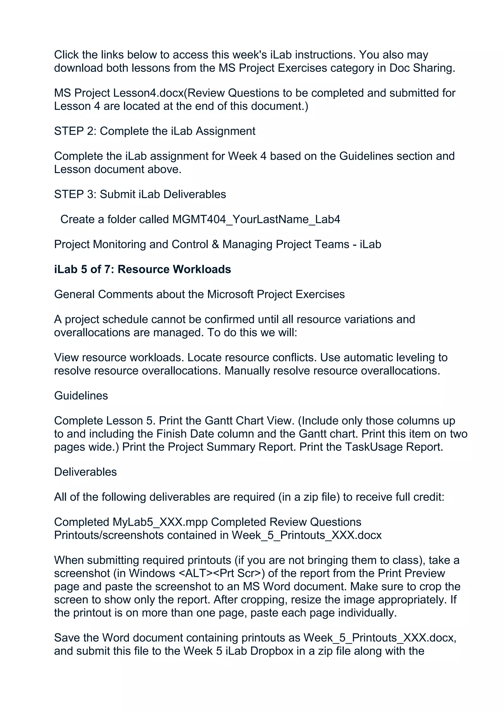 Click the links below to access this week's iLab instructions. You also may
download both lessons from the MS Project Exercises category in Doc Sharing.

MS Project Lesson4.docx(Review Questions to be completed and submitted for
Lesson 4 are located at the end of this document.)

STEP 2: Complete the iLab Assignment

Complete the iLab assignment for Week 4 based on the Guidelines section and
Lesson document above.

STEP 3: Submit iLab Deliverables

 Create a folder called MGMT404_YourLastName_Lab4

Project Monitoring and Control & Managing Project Teams - iLab

iLab 5 of 7: Resource Workloads

General Comments about the Microsoft Project Exercises

A project schedule cannot be confirmed until all resource variations and
overallocations are managed. To do this we will:

View resource workloads. Locate resource conflicts. Use automatic leveling to
resolve resource overallocations. Manually resolve resource overallocations.

Guidelines

Complete Lesson 5. Print the Gantt Chart View. (Include only those columns up
to and including the Finish Date column and the Gantt chart. Print this item on two
pages wide.) Print the Project Summary Report. Print the TaskUsage Report.

Deliverables

All of the following deliverables are required (in a zip file) to receive full credit:

Completed MyLab5_XXX.mpp Completed Review Questions
Printouts/screenshots contained in Week_5_Printouts_XXX.docx

When submitting required printouts (if you are not bringing them to class), take a
screenshot (in Windows <ALT><Prt Scr>) of the report from the Print Preview
page and paste the screenshot to an MS Word document. Make sure to crop the
screen to show only the report. After cropping, resize the image appropriately. If
the printout is on more than one page, paste each page individually.

Save the Word document containing printouts as Week_5_Printouts_XXX.docx,
and submit this file to the Week 5 iLab Dropbox in a zip file along with the
 