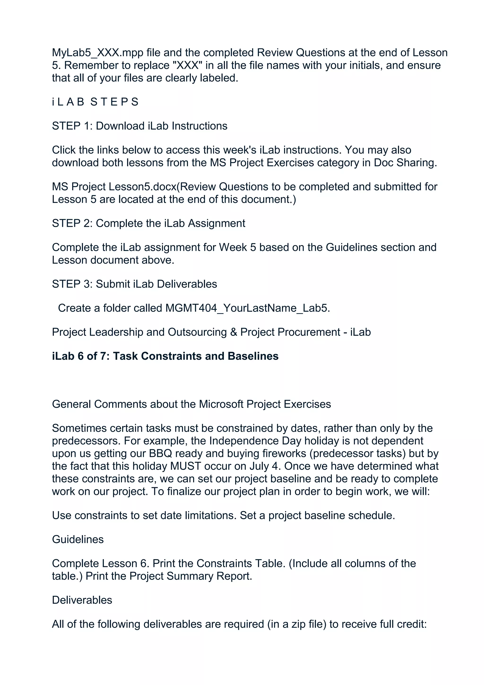 MyLab5_XXX.mpp file and the completed Review Questions at the end of Lesson
5. Remember to replace "XXX" in all the file names with your initials, and ensure
that all of your files are clearly labeled.

iLAB STEPS

STEP 1: Download iLab Instructions

Click the links below to access this week's iLab instructions. You may also
download both lessons from the MS Project Exercises category in Doc Sharing.

MS Project Lesson5.docx(Review Questions to be completed and submitted for
Lesson 5 are located at the end of this document.)

STEP 2: Complete the iLab Assignment

Complete the iLab assignment for Week 5 based on the Guidelines section and
Lesson document above.

STEP 3: Submit iLab Deliverables

 Create a folder called MGMT404_YourLastName_Lab5.

Project Leadership and Outsourcing & Project Procurement - iLab

iLab 6 of 7: Task Constraints and Baselines



General Comments about the Microsoft Project Exercises

Sometimes certain tasks must be constrained by dates, rather than only by the
predecessors. For example, the Independence Day holiday is not dependent
upon us getting our BBQ ready and buying fireworks (predecessor tasks) but by
the fact that this holiday MUST occur on July 4. Once we have determined what
these constraints are, we can set our project baseline and be ready to complete
work on our project. To finalize our project plan in order to begin work, we will:

Use constraints to set date limitations. Set a project baseline schedule.

Guidelines

Complete Lesson 6. Print the Constraints Table. (Include all columns of the
table.) Print the Project Summary Report.

Deliverables

All of the following deliverables are required (in a zip file) to receive full credit:
 