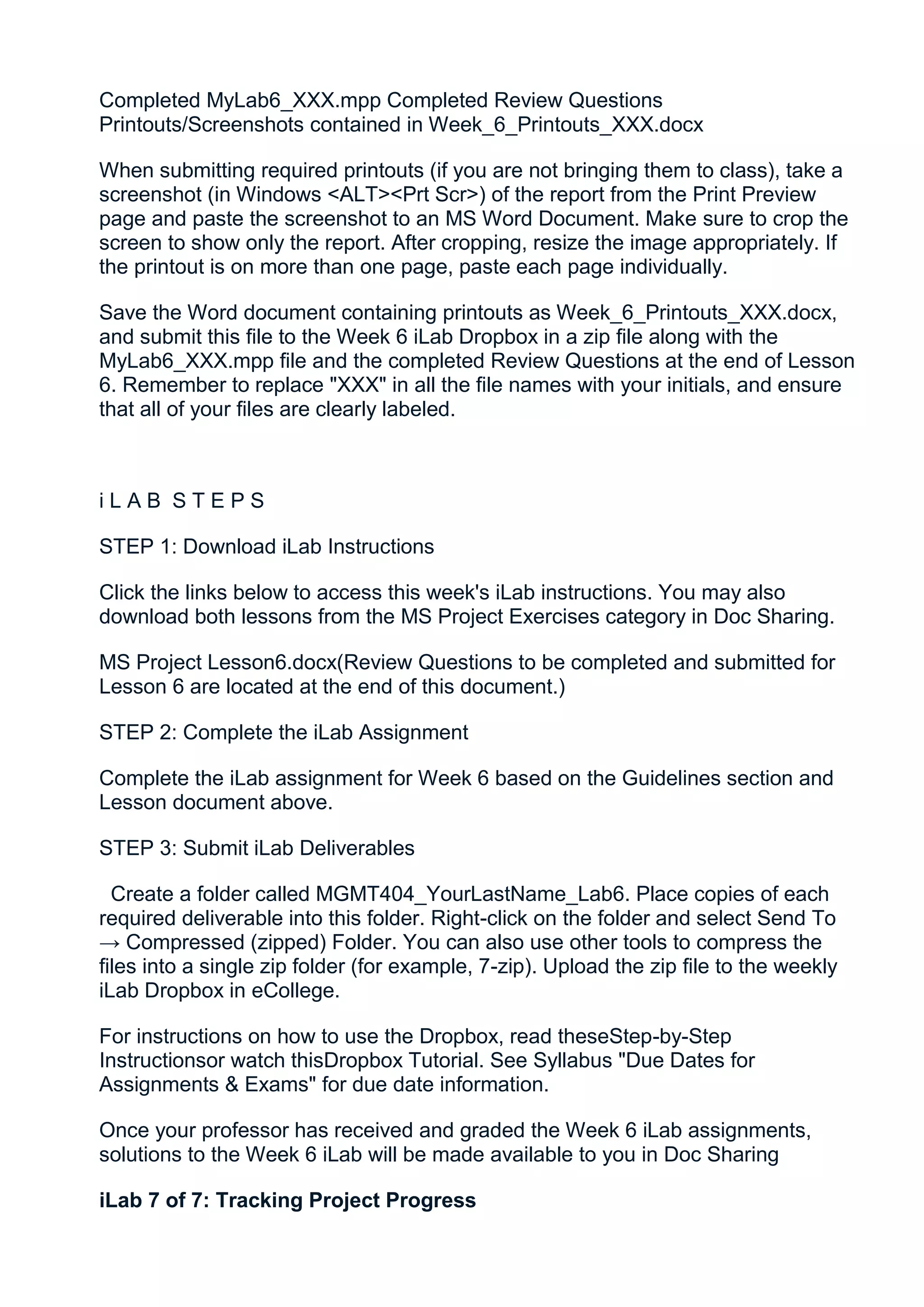 Completed MyLab6_XXX.mpp Completed Review Questions
Printouts/Screenshots contained in Week_6_Printouts_XXX.docx

When submitting required printouts (if you are not bringing them to class), take a
screenshot (in Windows <ALT><Prt Scr>) of the report from the Print Preview
page and paste the screenshot to an MS Word Document. Make sure to crop the
screen to show only the report. After cropping, resize the image appropriately. If
the printout is on more than one page, paste each page individually.

Save the Word document containing printouts as Week_6_Printouts_XXX.docx,
and submit this file to the Week 6 iLab Dropbox in a zip file along with the
MyLab6_XXX.mpp file and the completed Review Questions at the end of Lesson
6. Remember to replace "XXX" in all the file names with your initials, and ensure
that all of your files are clearly labeled.



iLAB STEPS

STEP 1: Download iLab Instructions

Click the links below to access this week's iLab instructions. You may also
download both lessons from the MS Project Exercises category in Doc Sharing.

MS Project Lesson6.docx(Review Questions to be completed and submitted for
Lesson 6 are located at the end of this document.)

STEP 2: Complete the iLab Assignment

Complete the iLab assignment for Week 6 based on the Guidelines section and
Lesson document above.

STEP 3: Submit iLab Deliverables

  Create a folder called MGMT404_YourLastName_Lab6. Place copies of each
required deliverable into this folder. Right-click on the folder and select Send To
→ Compressed (zipped) Folder. You can also use other tools to compress the
files into a single zip folder (for example, 7-zip). Upload the zip file to the weekly
iLab Dropbox in eCollege.

For instructions on how to use the Dropbox, read theseStep-by-Step
Instructionsor watch thisDropbox Tutorial. See Syllabus "Due Dates for
Assignments & Exams" for due date information.

Once your professor has received and graded the Week 6 iLab assignments,
solutions to the Week 6 iLab will be made available to you in Doc Sharing

iLab 7 of 7: Tracking Project Progress
 
