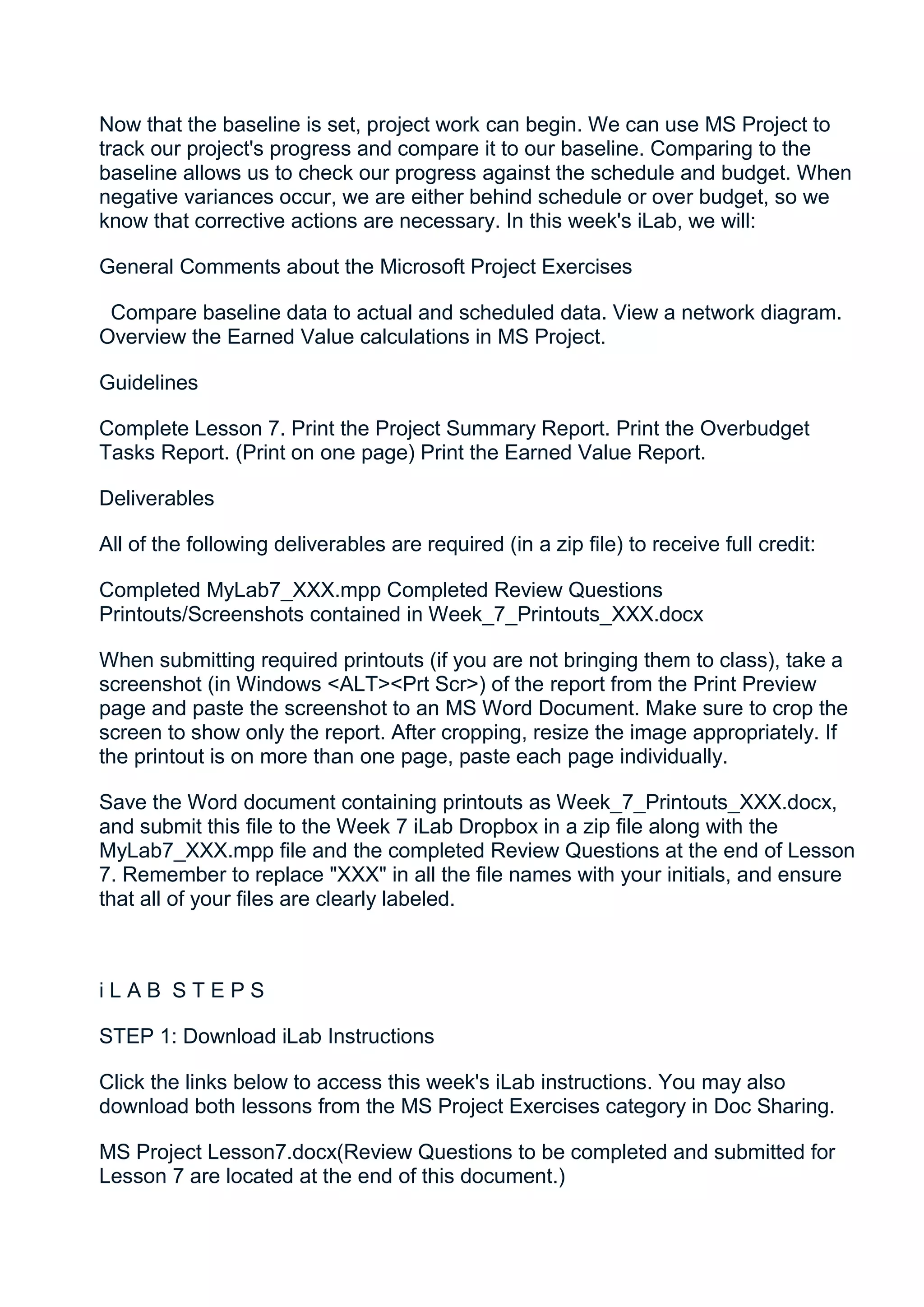 Now that the baseline is set, project work can begin. We can use MS Project to
track our project's progress and compare it to our baseline. Comparing to the
baseline allows us to check our progress against the schedule and budget. When
negative variances occur, we are either behind schedule or over budget, so we
know that corrective actions are necessary. In this week's iLab, we will:

General Comments about the Microsoft Project Exercises

 Compare baseline data to actual and scheduled data. View a network diagram.
Overview the Earned Value calculations in MS Project.

Guidelines

Complete Lesson 7. Print the Project Summary Report. Print the Overbudget
Tasks Report. (Print on one page) Print the Earned Value Report.

Deliverables

All of the following deliverables are required (in a zip file) to receive full credit:

Completed MyLab7_XXX.mpp Completed Review Questions
Printouts/Screenshots contained in Week_7_Printouts_XXX.docx

When submitting required printouts (if you are not bringing them to class), take a
screenshot (in Windows <ALT><Prt Scr>) of the report from the Print Preview
page and paste the screenshot to an MS Word Document. Make sure to crop the
screen to show only the report. After cropping, resize the image appropriately. If
the printout is on more than one page, paste each page individually.

Save the Word document containing printouts as Week_7_Printouts_XXX.docx,
and submit this file to the Week 7 iLab Dropbox in a zip file along with the
MyLab7_XXX.mpp file and the completed Review Questions at the end of Lesson
7. Remember to replace "XXX" in all the file names with your initials, and ensure
that all of your files are clearly labeled.



iLAB STEPS

STEP 1: Download iLab Instructions

Click the links below to access this week's iLab instructions. You may also
download both lessons from the MS Project Exercises category in Doc Sharing.

MS Project Lesson7.docx(Review Questions to be completed and submitted for
Lesson 7 are located at the end of this document.)
 