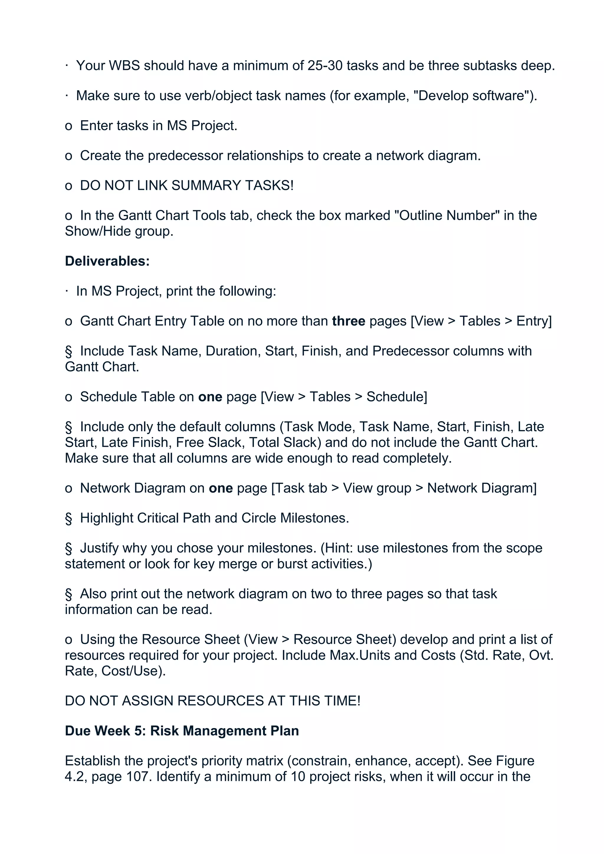 · Your WBS should have a minimum of 25-30 tasks and be three subtasks deep.

· Make sure to use verb/object task names (for example, "Develop software").

o Enter tasks in MS Project.

o Create the predecessor relationships to create a network diagram.

o DO NOT LINK SUMMARY TASKS!

o In the Gantt Chart Tools tab, check the box marked "Outline Number" in the
Show/Hide group.

Deliverables:

· In MS Project, print the following:

o Gantt Chart Entry Table on no more than three pages [View > Tables > Entry]

§ Include Task Name, Duration, Start, Finish, and Predecessor columns with
Gantt Chart.

o Schedule Table on one page [View > Tables > Schedule]

§ Include only the default columns (Task Mode, Task Name, Start, Finish, Late
Start, Late Finish, Free Slack, Total Slack) and do not include the Gantt Chart.
Make sure that all columns are wide enough to read completely.

o Network Diagram on one page [Task tab > View group > Network Diagram]

§ Highlight Critical Path and Circle Milestones.

§ Justify why you chose your milestones. (Hint: use milestones from the scope
statement or look for key merge or burst activities.)

§ Also print out the network diagram on two to three pages so that task
information can be read.

o Using the Resource Sheet (View > Resource Sheet) develop and print a list of
resources required for your project. Include Max.Units and Costs (Std. Rate, Ovt.
Rate, Cost/Use).

DO NOT ASSIGN RESOURCES AT THIS TIME!

Due Week 5: Risk Management Plan

Establish the project's priority matrix (constrain, enhance, accept). See Figure
4.2, page 107. Identify a minimum of 10 project risks, when it will occur in the
 
