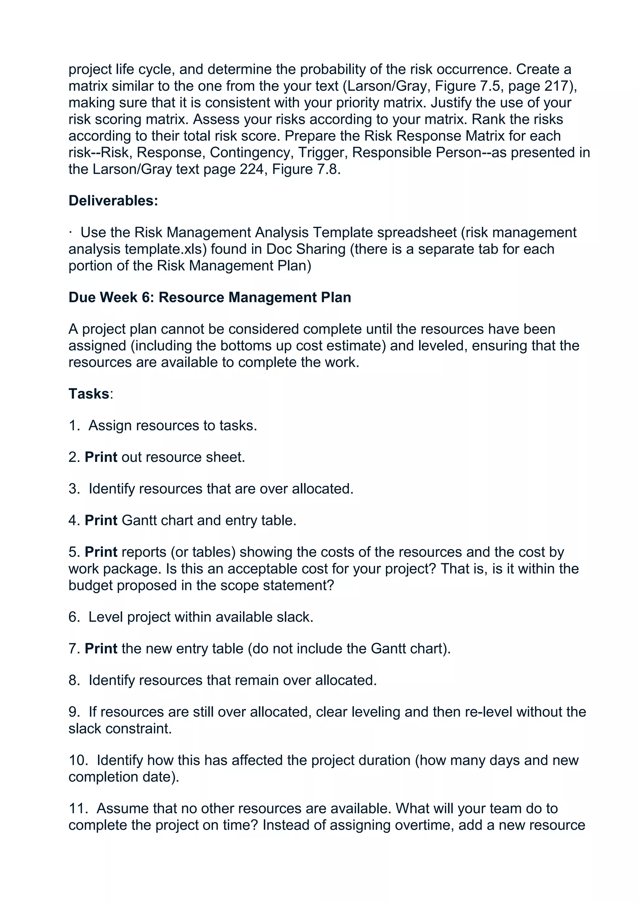 project life cycle, and determine the probability of the risk occurrence. Create a
matrix similar to the one from the your text (Larson/Gray, Figure 7.5, page 217),
making sure that it is consistent with your priority matrix. Justify the use of your
risk scoring matrix. Assess your risks according to your matrix. Rank the risks
according to their total risk score. Prepare the Risk Response Matrix for each
risk--Risk, Response, Contingency, Trigger, Responsible Person--as presented in
the Larson/Gray text page 224, Figure 7.8.

Deliverables:

· Use the Risk Management Analysis Template spreadsheet (risk management
analysis template.xls) found in Doc Sharing (there is a separate tab for each
portion of the Risk Management Plan)

Due Week 6: Resource Management Plan

A project plan cannot be considered complete until the resources have been
assigned (including the bottoms up cost estimate) and leveled, ensuring that the
resources are available to complete the work.

Tasks:

1. Assign resources to tasks.

2. Print out resource sheet.

3. Identify resources that are over allocated.

4. Print Gantt chart and entry table.

5. Print reports (or tables) showing the costs of the resources and the cost by
work package. Is this an acceptable cost for your project? That is, is it within the
budget proposed in the scope statement?

6. Level project within available slack.

7. Print the new entry table (do not include the Gantt chart).

8. Identify resources that remain over allocated.

9. If resources are still over allocated, clear leveling and then re-level without the
slack constraint.

10. Identify how this has affected the project duration (how many days and new
completion date).

11. Assume that no other resources are available. What will your team do to
complete the project on time? Instead of assigning overtime, add a new resource
 