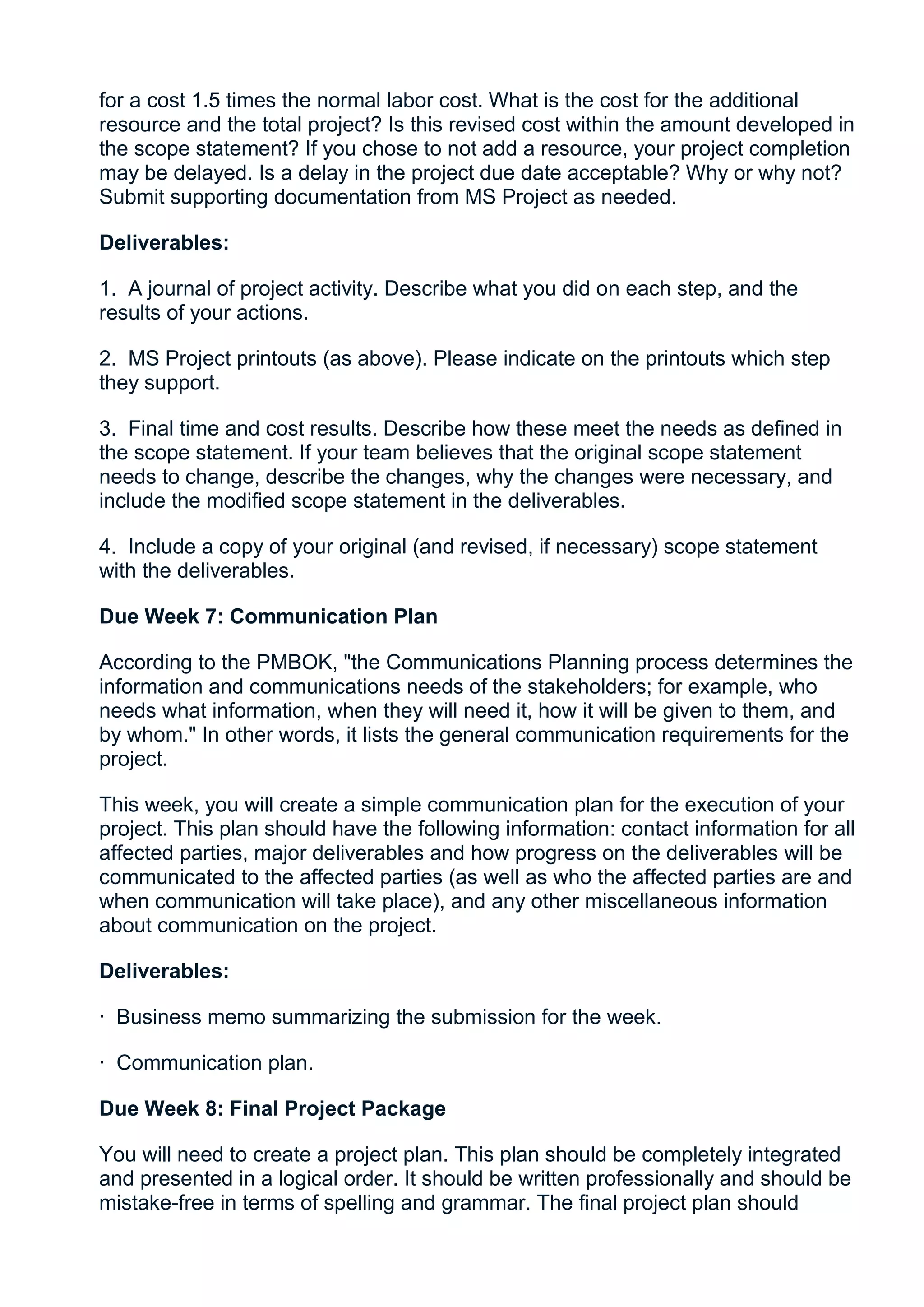 for a cost 1.5 times the normal labor cost. What is the cost for the additional
resource and the total project? Is this revised cost within the amount developed in
the scope statement? If you chose to not add a resource, your project completion
may be delayed. Is a delay in the project due date acceptable? Why or why not?
Submit supporting documentation from MS Project as needed.

Deliverables:

1. A journal of project activity. Describe what you did on each step, and the
results of your actions.

2. MS Project printouts (as above). Please indicate on the printouts which step
they support.

3. Final time and cost results. Describe how these meet the needs as defined in
the scope statement. If your team believes that the original scope statement
needs to change, describe the changes, why the changes were necessary, and
include the modified scope statement in the deliverables.

4. Include a copy of your original (and revised, if necessary) scope statement
with the deliverables.

Due Week 7: Communication Plan

According to the PMBOK, "the Communications Planning process determines the
information and communications needs of the stakeholders; for example, who
needs what information, when they will need it, how it will be given to them, and
by whom." In other words, it lists the general communication requirements for the
project.

This week, you will create a simple communication plan for the execution of your
project. This plan should have the following information: contact information for all
affected parties, major deliverables and how progress on the deliverables will be
communicated to the affected parties (as well as who the affected parties are and
when communication will take place), and any other miscellaneous information
about communication on the project.

Deliverables:

· Business memo summarizing the submission for the week.

· Communication plan.

Due Week 8: Final Project Package

You will need to create a project plan. This plan should be completely integrated
and presented in a logical order. It should be written professionally and should be
mistake-free in terms of spelling and grammar. The final project plan should
 