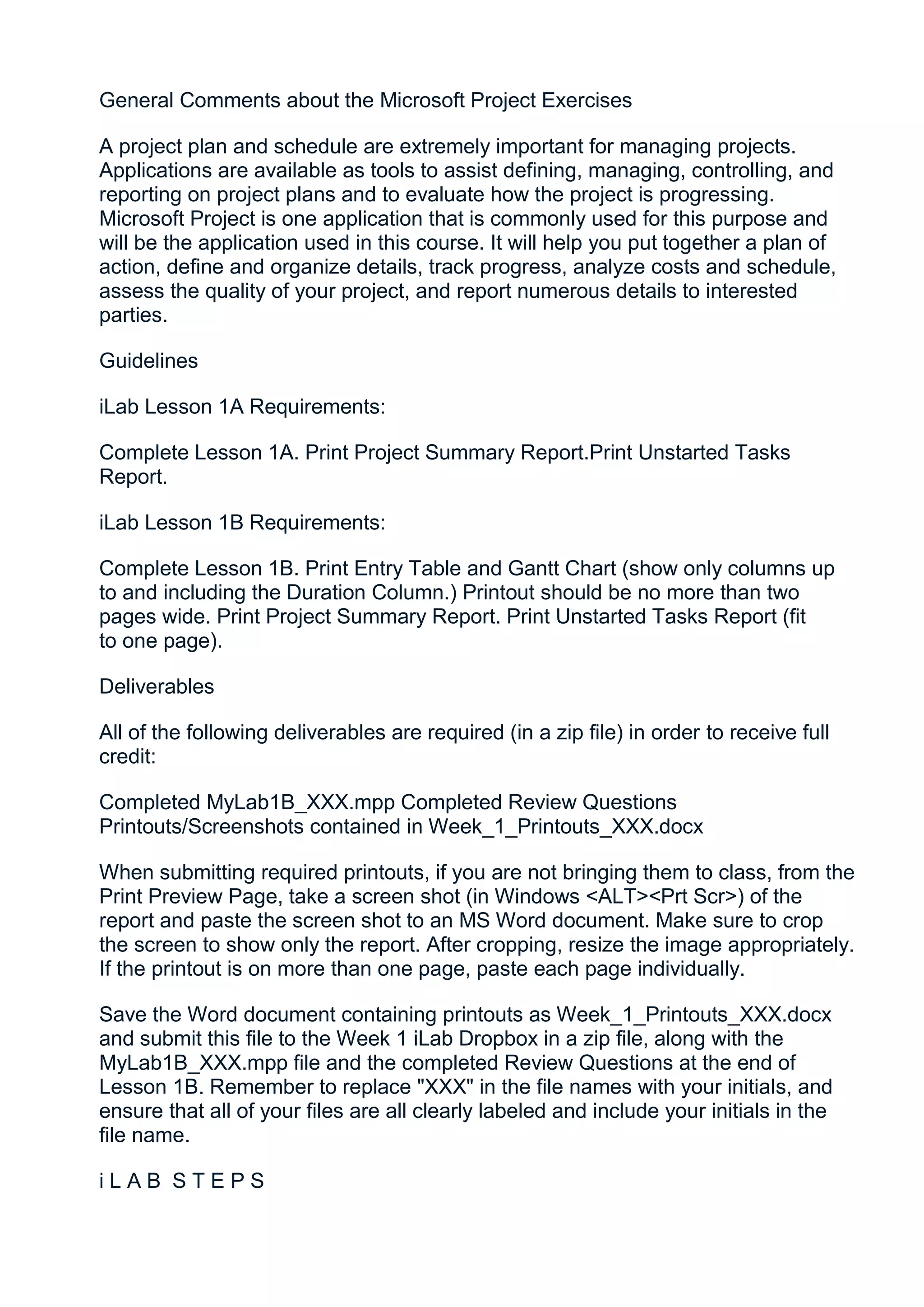General Comments about the Microsoft Project Exercises

A project plan and schedule are extremely important for managing projects.
Applications are available as tools to assist defining, managing, controlling, and
reporting on project plans and to evaluate how the project is progressing.
Microsoft Project is one application that is commonly used for this purpose and
will be the application used in this course. It will help you put together a plan of
action, define and organize details, track progress, analyze costs and schedule,
assess the quality of your project, and report numerous details to interested
parties.

Guidelines

iLab Lesson 1A Requirements:

Complete Lesson 1A. Print Project Summary Report.Print Unstarted Tasks
Report.

iLab Lesson 1B Requirements:

Complete Lesson 1B. Print Entry Table and Gantt Chart (show only columns up
to and including the Duration Column.) Printout should be no more than two
pages wide. Print Project Summary Report. Print Unstarted Tasks Report (fit
to one page).

Deliverables

All of the following deliverables are required (in a zip file) in order to receive full
credit:

Completed MyLab1B_XXX.mpp Completed Review Questions
Printouts/Screenshots contained in Week_1_Printouts_XXX.docx

When submitting required printouts, if you are not bringing them to class, from the
Print Preview Page, take a screen shot (in Windows <ALT><Prt Scr>) of the
report and paste the screen shot to an MS Word document. Make sure to crop
the screen to show only the report. After cropping, resize the image appropriately.
If the printout is on more than one page, paste each page individually.

Save the Word document containing printouts as Week_1_Printouts_XXX.docx
and submit this file to the Week 1 iLab Dropbox in a zip file, along with the
MyLab1B_XXX.mpp file and the completed Review Questions at the end of
Lesson 1B. Remember to replace "XXX" in the file names with your initials, and
ensure that all of your files are all clearly labeled and include your initials in the
file name.

iLAB STEPS
 