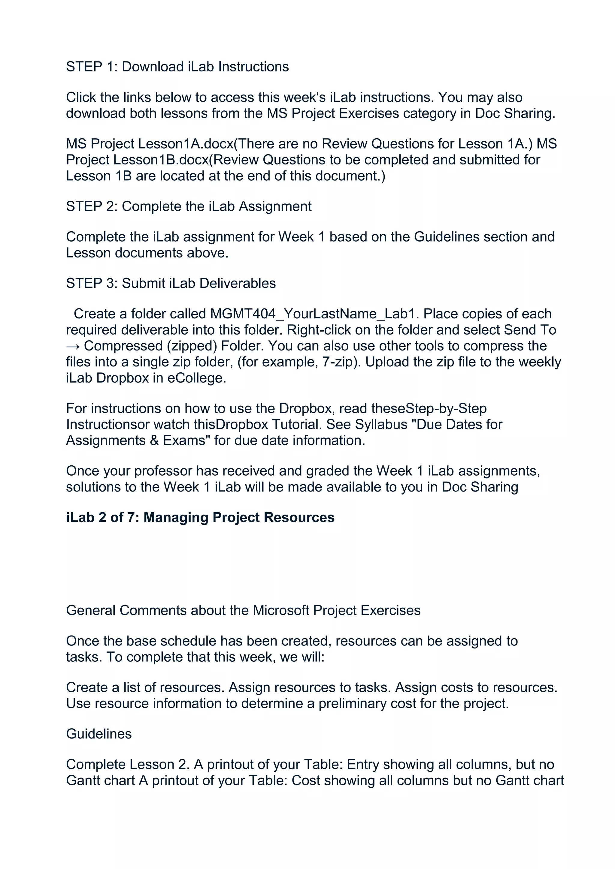 STEP 1: Download iLab Instructions

Click the links below to access this week's iLab instructions. You may also
download both lessons from the MS Project Exercises category in Doc Sharing.

MS Project Lesson1A.docx(There are no Review Questions for Lesson 1A.) MS
Project Lesson1B.docx(Review Questions to be completed and submitted for
Lesson 1B are located at the end of this document.)

STEP 2: Complete the iLab Assignment

Complete the iLab assignment for Week 1 based on the Guidelines section and
Lesson documents above.

STEP 3: Submit iLab Deliverables

  Create a folder called MGMT404_YourLastName_Lab1. Place copies of each
required deliverable into this folder. Right-click on the folder and select Send To
→ Compressed (zipped) Folder. You can also use other tools to compress the
files into a single zip folder, (for example, 7-zip). Upload the zip file to the weekly
iLab Dropbox in eCollege.

For instructions on how to use the Dropbox, read theseStep-by-Step
Instructionsor watch thisDropbox Tutorial. See Syllabus "Due Dates for
Assignments & Exams" for due date information.

Once your professor has received and graded the Week 1 iLab assignments,
solutions to the Week 1 iLab will be made available to you in Doc Sharing

iLab 2 of 7: Managing Project Resources




General Comments about the Microsoft Project Exercises

Once the base schedule has been created, resources can be assigned to
tasks. To complete that this week, we will:

Create a list of resources. Assign resources to tasks. Assign costs to resources.
Use resource information to determine a preliminary cost for the project.

Guidelines

Complete Lesson 2. A printout of your Table: Entry showing all columns, but no
Gantt chart A printout of your Table: Cost showing all columns but no Gantt chart
 
