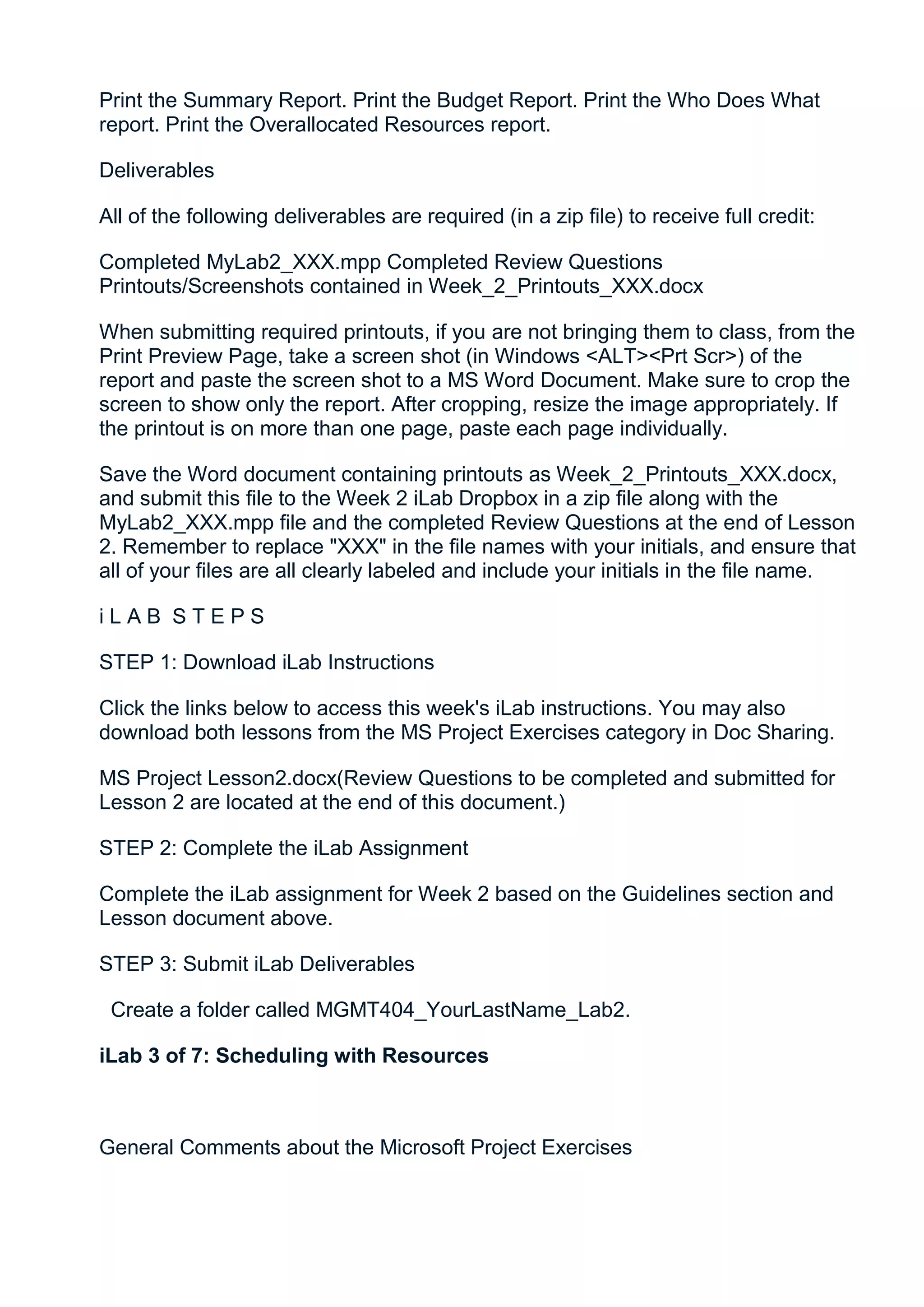 Print the Summary Report. Print the Budget Report. Print the Who Does What
report. Print the Overallocated Resources report.

Deliverables

All of the following deliverables are required (in a zip file) to receive full credit:

Completed MyLab2_XXX.mpp Completed Review Questions
Printouts/Screenshots contained in Week_2_Printouts_XXX.docx

When submitting required printouts, if you are not bringing them to class, from the
Print Preview Page, take a screen shot (in Windows <ALT><Prt Scr>) of the
report and paste the screen shot to a MS Word Document. Make sure to crop the
screen to show only the report. After cropping, resize the image appropriately. If
the printout is on more than one page, paste each page individually.

Save the Word document containing printouts as Week_2_Printouts_XXX.docx,
and submit this file to the Week 2 iLab Dropbox in a zip file along with the
MyLab2_XXX.mpp file and the completed Review Questions at the end of Lesson
2. Remember to replace "XXX" in the file names with your initials, and ensure that
all of your files are all clearly labeled and include your initials in the file name.

iLAB STEPS

STEP 1: Download iLab Instructions

Click the links below to access this week's iLab instructions. You may also
download both lessons from the MS Project Exercises category in Doc Sharing.

MS Project Lesson2.docx(Review Questions to be completed and submitted for
Lesson 2 are located at the end of this document.)

STEP 2: Complete the iLab Assignment

Complete the iLab assignment for Week 2 based on the Guidelines section and
Lesson document above.

STEP 3: Submit iLab Deliverables

 Create a folder called MGMT404_YourLastName_Lab2.

iLab 3 of 7: Scheduling with Resources



General Comments about the Microsoft Project Exercises
 