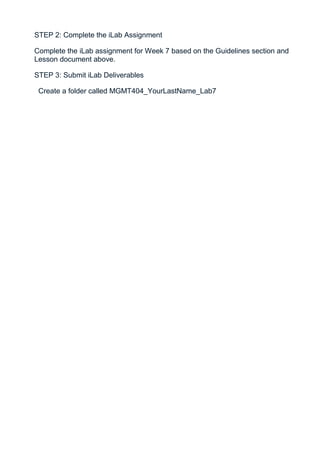 STEP 2: Complete the iLab Assignment

Complete the iLab assignment for Week 7 based on the Guidelines section and
Lesson document above.

STEP 3: Submit iLab Deliverables

 Create a folder called MGMT404_YourLastName_Lab7
 