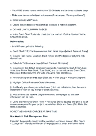 · Your WBS should have a minimum of 25-30 tasks and be three subtasks deep.

· Make sure to use verb/object task names (for example, "Develop software").

o Enter tasks in MS Project.

o Create the predecessor relationships to create a network diagram.

o DO NOT LINK SUMMARY TASKS!

o In the Gantt Chart Tools tab, check the box marked "Outline Number" in the
Show/Hide group.

Deliverables:

· In MS Project, print the following:

o Gantt Chart Entry Table on no more than three pages [View > Tables > Entry]

§ Include Task Name, Duration, Start, Finish, and Predecessor columns with
Gantt Chart.

o Schedule Table on one page [View > Tables > Schedule]

§ Include only the default columns (Task Mode, Task Name, Start, Finish, Late
Start, Late Finish, Free Slack, Total Slack) and do not include the Gantt Chart.
Make sure that all columns are wide enough to read completely.

o Network Diagram on one page [Task tab > View group > Network Diagram]

§ Highlight Critical Path and Circle Milestones.

§ Justify why you chose your milestones. (Hint: use milestones from the scope
statement or look for key merge or burst activities.)

§ Also print out the network diagram on two to three pages so that task
information can be read.

o Using the Resource Sheet (View > Resource Sheet) develop and print a list of
resources required for your project. Include Max.Units and Costs (Std. Rate, Ovt.
Rate, Cost/Use).

DO NOT ASSIGN RESOURCES AT THIS TIME!

Due Week 5: Risk Management Plan

Establish the project's priority matrix (constrain, enhance, accept). See Figure
4.2, page 107. Identify a minimum of 10 project risks, when it will occur in the
 