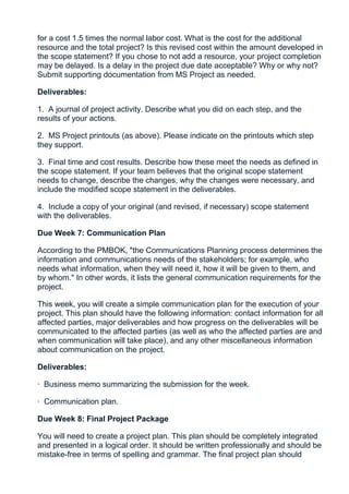 for a cost 1.5 times the normal labor cost. What is the cost for the additional
resource and the total project? Is this revised cost within the amount developed in
the scope statement? If you chose to not add a resource, your project completion
may be delayed. Is a delay in the project due date acceptable? Why or why not?
Submit supporting documentation from MS Project as needed.

Deliverables:

1. A journal of project activity. Describe what you did on each step, and the
results of your actions.

2. MS Project printouts (as above). Please indicate on the printouts which step
they support.

3. Final time and cost results. Describe how these meet the needs as defined in
the scope statement. If your team believes that the original scope statement
needs to change, describe the changes, why the changes were necessary, and
include the modified scope statement in the deliverables.

4. Include a copy of your original (and revised, if necessary) scope statement
with the deliverables.

Due Week 7: Communication Plan

According to the PMBOK, "the Communications Planning process determines the
information and communications needs of the stakeholders; for example, who
needs what information, when they will need it, how it will be given to them, and
by whom." In other words, it lists the general communication requirements for the
project.

This week, you will create a simple communication plan for the execution of your
project. This plan should have the following information: contact information for all
affected parties, major deliverables and how progress on the deliverables will be
communicated to the affected parties (as well as who the affected parties are and
when communication will take place), and any other miscellaneous information
about communication on the project.

Deliverables:

· Business memo summarizing the submission for the week.

· Communication plan.

Due Week 8: Final Project Package

You will need to create a project plan. This plan should be completely integrated
and presented in a logical order. It should be written professionally and should be
mistake-free in terms of spelling and grammar. The final project plan should
 