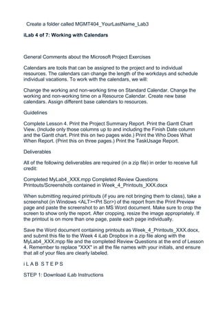 Create a folder called MGMT404_YourLastName_Lab3

iLab 4 of 7: Working with Calendars



General Comments about the Microsoft Project Exercises

Calendars are tools that can be assigned to the project and to individual
resources. The calendars can change the length of the workdays and schedule
individual vacations. To work with the calendars, we will:

Change the working and non-working time on Standard Calendar. Change the
working and non-working time on a Resource Calendar. Create new base
calendars. Assign different base calendars to resources.

Guidelines

Complete Lesson 4. Print the Project Summary Report. Print the Gantt Chart
View. (Include only those columns up to and including the Finish Date column
and the Gantt chart. Print this on two pages wide.) Print the Who Does What
When Report. (Print this on three pages.) Print the TaskUsage Report.

Deliverables

All of the following deliverables are required (in a zip file) in order to receive full
credit:

Completed MyLab4_XXX.mpp Completed Review Questions
Printouts/Screenshots contained in Week_4_Printouts_XXX.docx

When submitting required printouts (if you are not bringing them to class), take a
screenshot (in Windows <ALT><Prt Scr>) of the report from the Print Preview
page and paste the screenshot to an MS Word document. Make sure to crop the
screen to show only the report. After cropping, resize the image appropriately. If
the printout is on more than one page, paste each page individually.

Save the Word document containing printouts as Week_4_Printouts_XXX.docx,
and submit this file to the Week 4 iLab Dropbox in a zip file along with the
MyLab4_XXX.mpp file and the completed Review Questions at the end of Lesson
4. Remember to replace "XXX" in all the file names with your initials, and ensure
that all of your files are clearly labeled.

iLAB STEPS

STEP 1: Download iLab Instructions
 