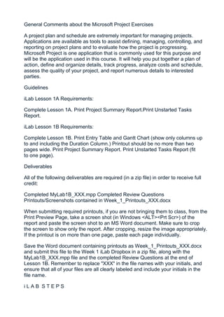 General Comments about the Microsoft Project Exercises

A project plan and schedule are extremely important for managing projects.
Applications are available as tools to assist defining, managing, controlling, and
reporting on project plans and to evaluate how the project is progressing.
Microsoft Project is one application that is commonly used for this purpose and
will be the application used in this course. It will help you put together a plan of
action, define and organize details, track progress, analyze costs and schedule,
assess the quality of your project, and report numerous details to interested
parties.

Guidelines

iLab Lesson 1A Requirements:

Complete Lesson 1A. Print Project Summary Report.Print Unstarted Tasks
Report.

iLab Lesson 1B Requirements:

Complete Lesson 1B. Print Entry Table and Gantt Chart (show only columns up
to and including the Duration Column.) Printout should be no more than two
pages wide. Print Project Summary Report. Print Unstarted Tasks Report (fit
to one page).

Deliverables

All of the following deliverables are required (in a zip file) in order to receive full
credit:

Completed MyLab1B_XXX.mpp Completed Review Questions
Printouts/Screenshots contained in Week_1_Printouts_XXX.docx

When submitting required printouts, if you are not bringing them to class, from the
Print Preview Page, take a screen shot (in Windows <ALT><Prt Scr>) of the
report and paste the screen shot to an MS Word document. Make sure to crop
the screen to show only the report. After cropping, resize the image appropriately.
If the printout is on more than one page, paste each page individually.

Save the Word document containing printouts as Week_1_Printouts_XXX.docx
and submit this file to the Week 1 iLab Dropbox in a zip file, along with the
MyLab1B_XXX.mpp file and the completed Review Questions at the end of
Lesson 1B. Remember to replace "XXX" in the file names with your initials, and
ensure that all of your files are all clearly labeled and include your initials in the
file name.

iLAB STEPS
 