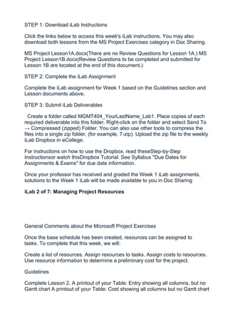 STEP 1: Download iLab Instructions

Click the links below to access this week's iLab instructions. You may also
download both lessons from the MS Project Exercises category in Doc Sharing.

MS Project Lesson1A.docx(There are no Review Questions for Lesson 1A.) MS
Project Lesson1B.docx(Review Questions to be completed and submitted for
Lesson 1B are located at the end of this document.)

STEP 2: Complete the iLab Assignment

Complete the iLab assignment for Week 1 based on the Guidelines section and
Lesson documents above.

STEP 3: Submit iLab Deliverables

  Create a folder called MGMT404_YourLastName_Lab1. Place copies of each
required deliverable into this folder. Right-click on the folder and select Send To
→ Compressed (zipped) Folder. You can also use other tools to compress the
files into a single zip folder, (for example, 7-zip). Upload the zip file to the weekly
iLab Dropbox in eCollege.

For instructions on how to use the Dropbox, read theseStep-by-Step
Instructionsor watch thisDropbox Tutorial. See Syllabus "Due Dates for
Assignments & Exams" for due date information.

Once your professor has received and graded the Week 1 iLab assignments,
solutions to the Week 1 iLab will be made available to you in Doc Sharing

iLab 2 of 7: Managing Project Resources




General Comments about the Microsoft Project Exercises

Once the base schedule has been created, resources can be assigned to
tasks. To complete that this week, we will:

Create a list of resources. Assign resources to tasks. Assign costs to resources.
Use resource information to determine a preliminary cost for the project.

Guidelines

Complete Lesson 2. A printout of your Table: Entry showing all columns, but no
Gantt chart A printout of your Table: Cost showing all columns but no Gantt chart
 