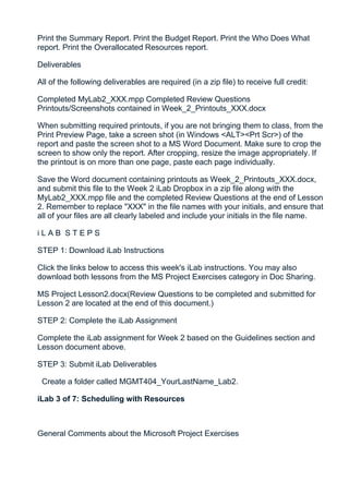 Print the Summary Report. Print the Budget Report. Print the Who Does What
report. Print the Overallocated Resources report.

Deliverables

All of the following deliverables are required (in a zip file) to receive full credit:

Completed MyLab2_XXX.mpp Completed Review Questions
Printouts/Screenshots contained in Week_2_Printouts_XXX.docx

When submitting required printouts, if you are not bringing them to class, from the
Print Preview Page, take a screen shot (in Windows <ALT><Prt Scr>) of the
report and paste the screen shot to a MS Word Document. Make sure to crop the
screen to show only the report. After cropping, resize the image appropriately. If
the printout is on more than one page, paste each page individually.

Save the Word document containing printouts as Week_2_Printouts_XXX.docx,
and submit this file to the Week 2 iLab Dropbox in a zip file along with the
MyLab2_XXX.mpp file and the completed Review Questions at the end of Lesson
2. Remember to replace "XXX" in the file names with your initials, and ensure that
all of your files are all clearly labeled and include your initials in the file name.

iLAB STEPS

STEP 1: Download iLab Instructions

Click the links below to access this week's iLab instructions. You may also
download both lessons from the MS Project Exercises category in Doc Sharing.

MS Project Lesson2.docx(Review Questions to be completed and submitted for
Lesson 2 are located at the end of this document.)

STEP 2: Complete the iLab Assignment

Complete the iLab assignment for Week 2 based on the Guidelines section and
Lesson document above.

STEP 3: Submit iLab Deliverables

 Create a folder called MGMT404_YourLastName_Lab2.

iLab 3 of 7: Scheduling with Resources



General Comments about the Microsoft Project Exercises
 