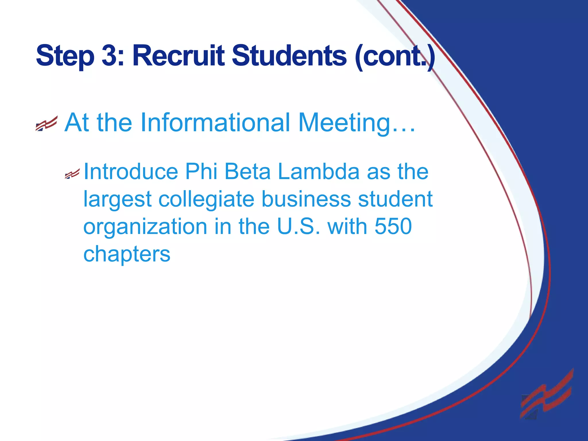 Step 3: Recruit Students (cont.)
At the Informational Meeting…
Introduce Phi Beta Lambda as the
largest collegiate business student
organization in the U.S. with 550
chapters

12

 