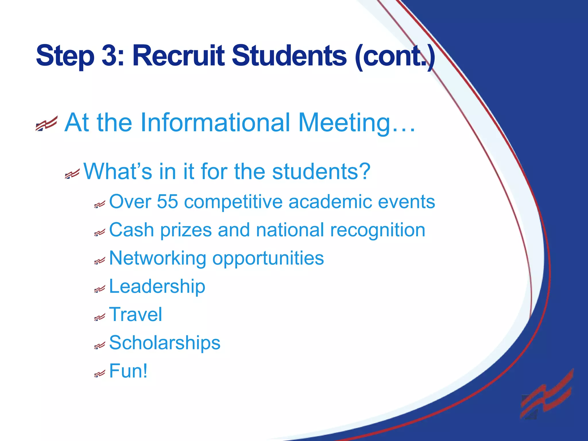 Step 3: Recruit Students (cont.)
At the Informational Meeting…
What’s in it for the students?
Over 55 competitive academic events
Cash prizes and national recognition
Networking opportunities
Leadership
Travel
Scholarships
Fun!
13

 