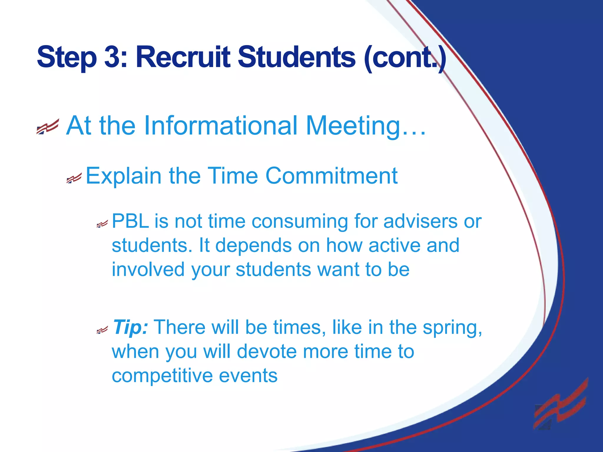 Step 3: Recruit Students (cont.)
At the Informational Meeting…
Explain the Time Commitment
PBL is not time consuming for advisers or
students. It depends on how active and
involved your students want to be
Tip: There will be times, like in the spring,
when you will devote more time to
competitive events
14

 