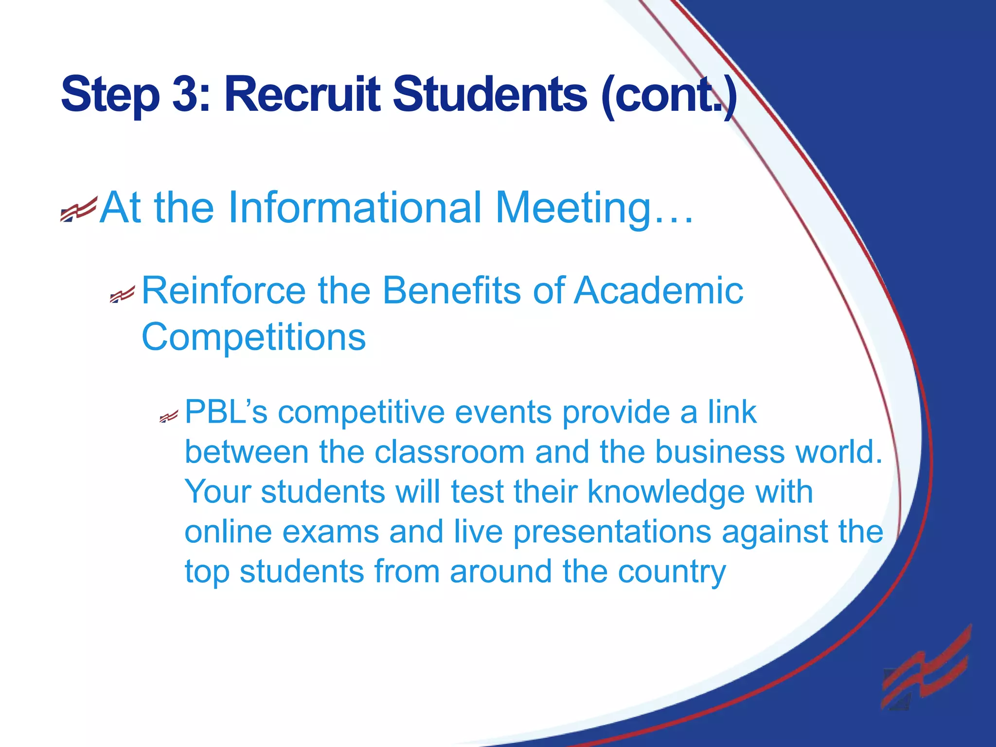 Step 3: Recruit Students (cont.)
At the Informational Meeting…
Reinforce the Benefits of Academic
Competitions
PBL’s competitive events provide a link
between the classroom and the business world.
Your students will test their knowledge with
online exams and live presentations against the
top students from around the country

17

 