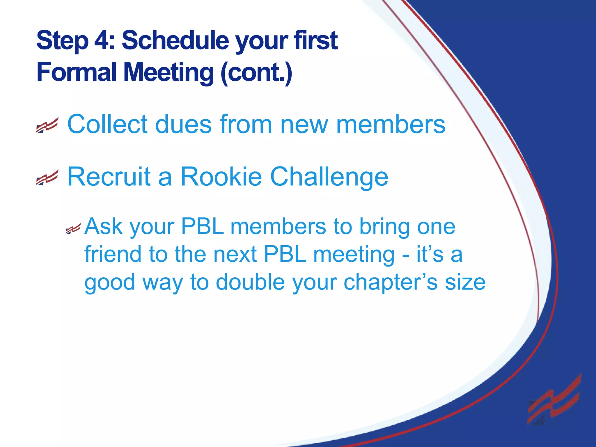Step 4: Schedule your first
Formal Meeting (cont.)
Collect dues from new members
Recruit a Rookie Challenge
Ask your PBL members to bring one
friend to the next PBL meeting - it’s a
good way to double your chapter’s size

21

 